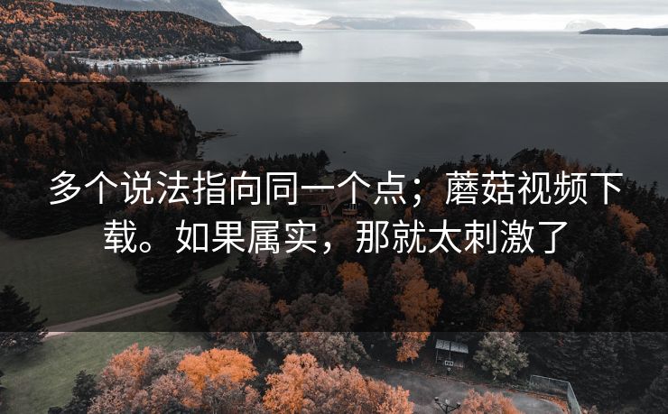 多个说法指向同一个点；蘑菇视频下载。如果属实，那就太刺激了