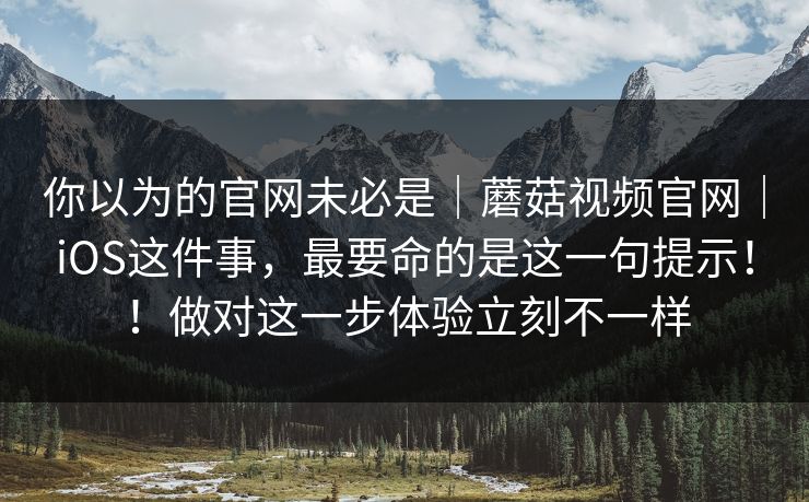 你以为的官网未必是｜蘑菇视频官网｜iOS这件事，最要命的是这一句提示！！做对这一步体验立刻不一样