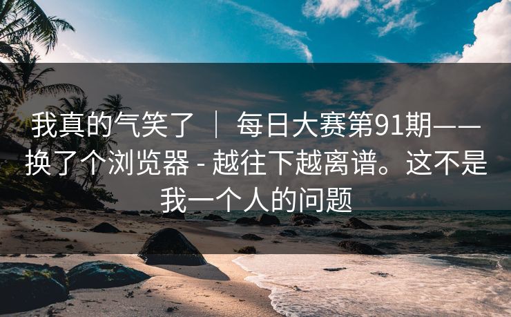 我真的气笑了 ｜ 每日大赛第91期——换了个浏览器 - 越往下越离谱。这不是我一个人的问题