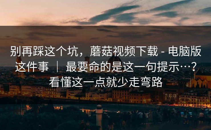 别再踩这个坑,蘑菇视频下载 - 电脑版这件事 | 最要命的是这一句提示…?看懂这一点就少走弯路 别再踩这个坑,蘑菇视频下载 - 电脑版这件事 | 最要命的是这一句提示…?看懂这一点就少走弯路