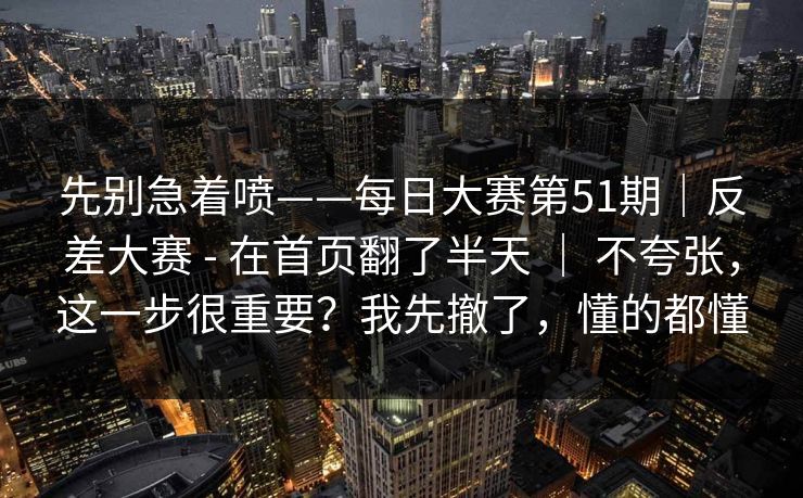 先别急着喷——每日大赛第51期|反差大赛 - 在首页翻了半天 | 不夸张,这一步很重要?我先撤了,懂的都懂 先别急着喷——每日大赛第51期|反差大赛 - 在首页翻了半天 | 不夸张,这一步很重要?我先撤了,懂的都懂