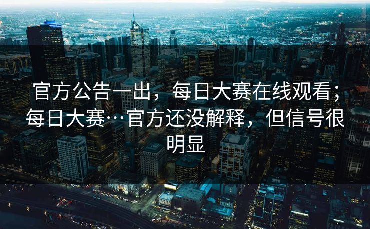 官方公告一出，每日大赛在线观看；每日大赛…官方还没解释，但信号很明显