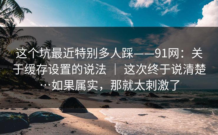 这个坑最近特别多人踩——91网：关于缓存设置的说法 ｜ 这次终于说清楚…如果属实，那就太刺激了