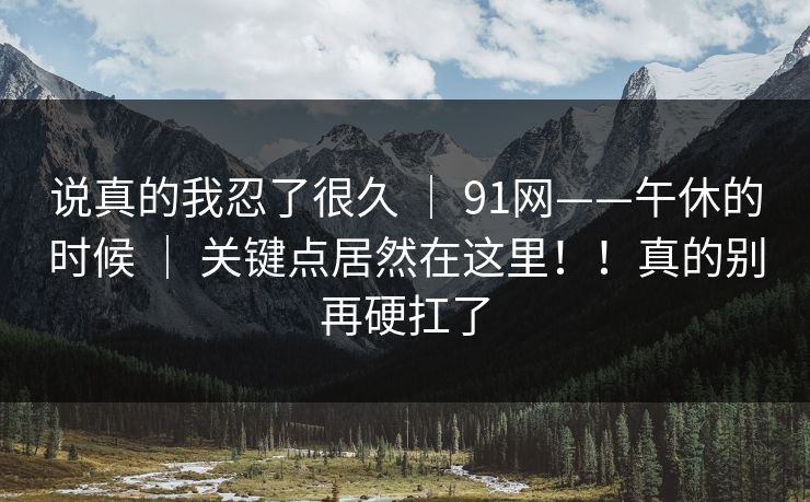 说真的我忍了很久 ｜ 91网——午休的时候 ｜ 关键点居然在这里！！真的别再硬扛了