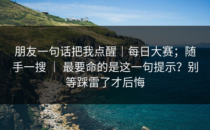 朋友一句话把我点醒｜每日大赛；随手一搜 ｜ 最要命的是这一句提示？别等踩雷了才后悔