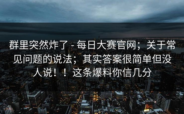 群里突然炸了 - 每日大赛官网；关于常见问题的说法；其实答案很简单但没人说！！这条爆料你信几分
