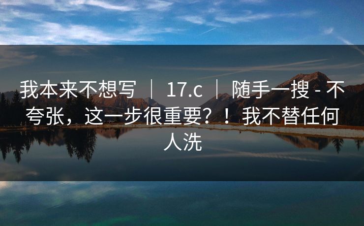 我本来不想写 ｜ 17.c ｜ 随手一搜 - 不夸张，这一步很重要？！我不替任何人洗
