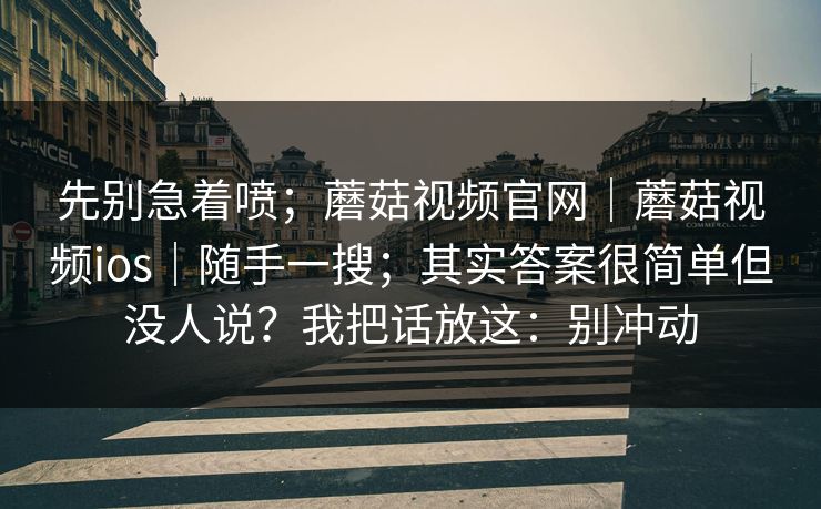 先别急着喷；蘑菇视频官网｜蘑菇视频ios｜随手一搜；其实答案很简单但没人说？我把话放这：别冲动