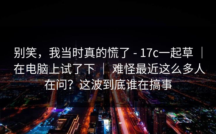 别笑，我当时真的慌了 - 17c一起草 ｜ 在电脑上试了下 ｜ 难怪最近这么多人在问？这波到底谁在搞事