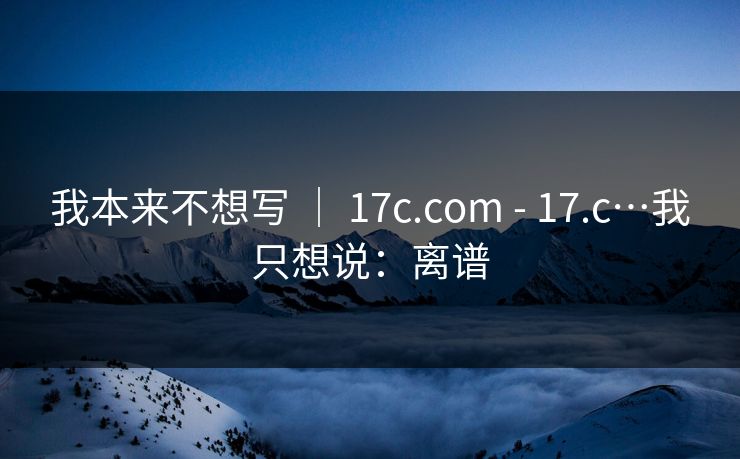 我本来不想写 ｜ 17c.com - 17.c…我只想说：离谱