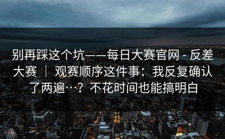 别再踩这个坑——每日大赛官网 - 反差大赛 | 观赛顺序这件事:我反复确认了两遍…?不花时间也能搞明白 别再踩这个坑——每日大赛官网 - 反差大赛 | 观赛顺序这件事:我反复确认了两遍…?不花时间也能搞明白