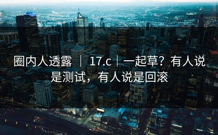 圈内人透露 ｜ 17.c｜一起草？有人说是测试，有人说是回滚