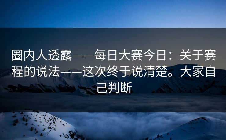 圈内人透露——每日大赛今日：关于赛程的说法——这次终于说清楚。大家自己判断