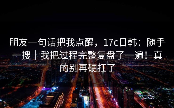 朋友一句话把我点醒，17c日韩：随手一搜｜我把过程完整复盘了一遍！真的别再硬扛了