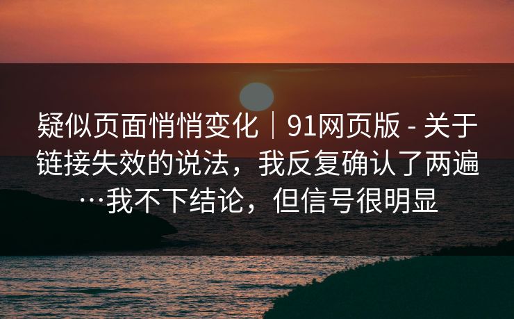 疑似页面悄悄变化｜91网页版 - 关于链接失效的说法，我反复确认了两遍…我不下结论，但信号很明显