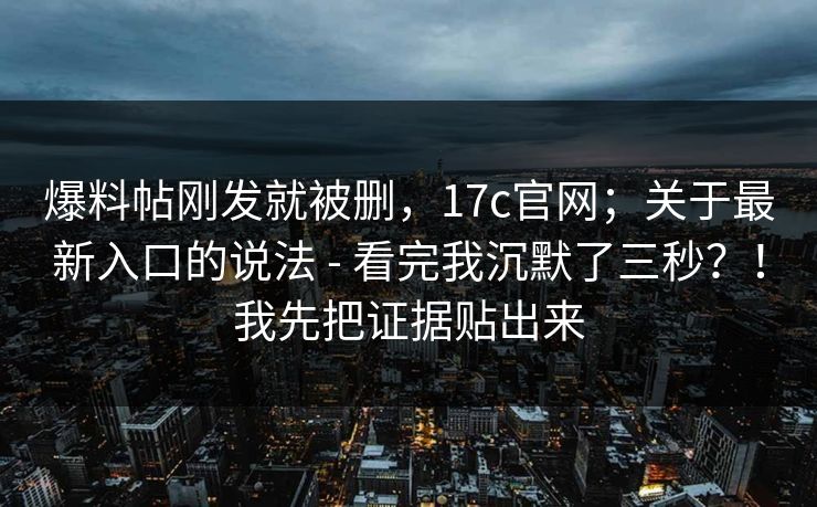 爆料帖刚发就被删，17c官网；关于最新入口的说法 - 看完我沉默了三秒？！我先把证据贴出来