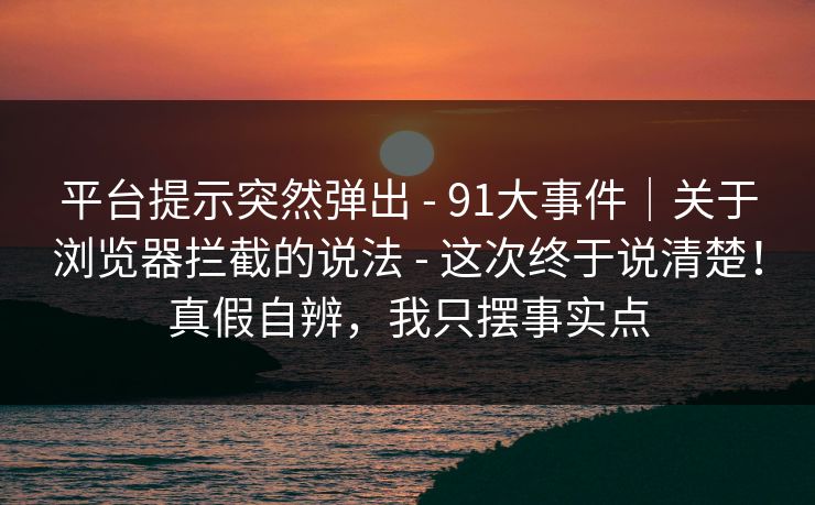 平台提示突然弹出 - 91大事件｜关于浏览器拦截的说法 - 这次终于说清楚！真假自辨，我只摆事实点