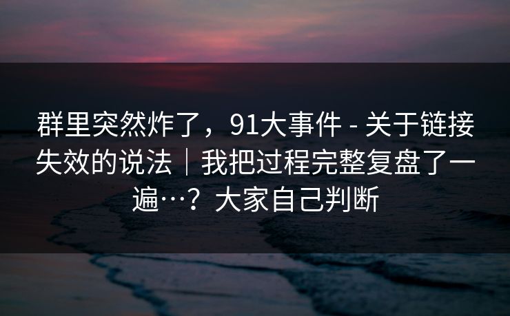 群里突然炸了，91大事件 - 关于链接失效的说法｜我把过程完整复盘了一遍…？大家自己判断