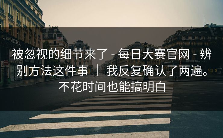 被忽视的细节来了 - 每日大赛官网 - 辨别方法这件事 ｜ 我反复确认了两遍。不花时间也能搞明白