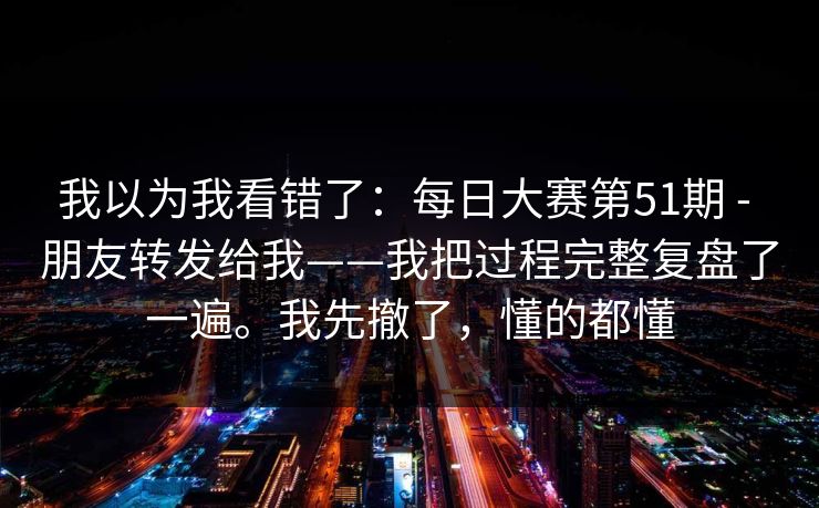 我以为我看错了：每日大赛第51期 - 朋友转发给我——我把过程完整复盘了一遍。我先撤了，懂的都懂