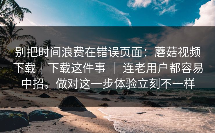 别把时间浪费在错误页面：蘑菇视频下载｜下载这件事 ｜ 连老用户都容易中招。做对这一步体验立刻不一样
