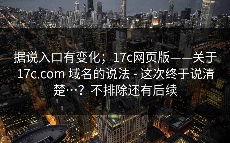 据说入口有变化;17c网页版——关于17c.com 域名的说法 - 这次终于说清楚…?不排除还有后续 据说入口有变化;17c网页版——关于17c.com 域名的说法 - 这次终于说清楚…?不排除还有后续