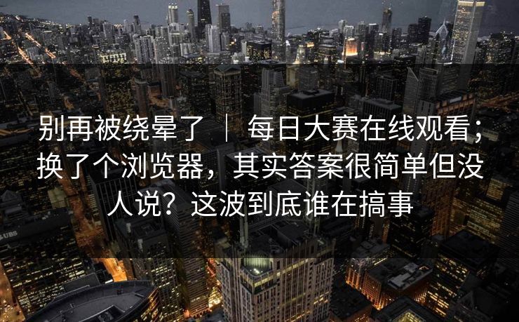 别再被绕晕了 ｜ 每日大赛在线观看；换了个浏览器，其实答案很简单但没人说？这波到底谁在搞事