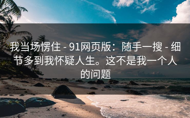 我当场愣住 - 91网页版：随手一搜 - 细节多到我怀疑人生。这不是我一个人的问题
