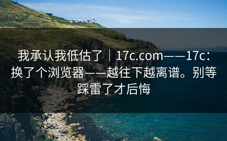 我承认我低估了｜17c.com——17c：换了个浏览器——越往下越离谱。别等踩雷了才后悔