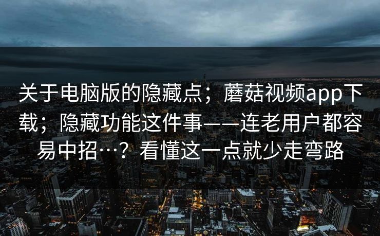 关于电脑版的隐藏点;蘑菇视频app下载;隐藏功能这件事——连老用户都容易中招…?看懂这一点就少走弯路 关于电脑版的隐藏点;蘑菇视频app下载;隐藏功能这件事——连老用户都容易中招…?看懂这一点就少走弯路
