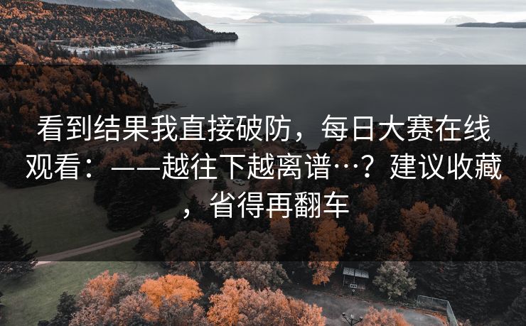 看到结果我直接破防,每日大赛在线观看:——越往下越离谱…?建议收藏,省得再翻车 看到结果我直接破防,每日大赛在线观看:——越往下越离谱…?建议收藏,省得再翻车