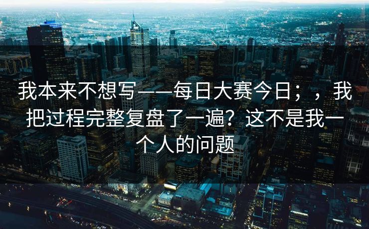 我本来不想写——每日大赛今日;,我把过程完整复盘了一遍?这不是我一个人的问题 我本来不想写——每日大赛今日;,我把过程完整复盘了一遍?这不是我一个人的问题