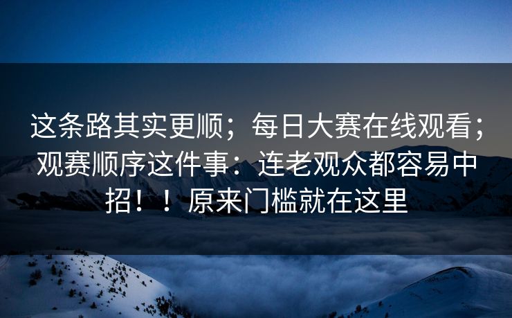 这条路其实更顺；每日大赛在线观看；观赛顺序这件事：连老观众都容易中招！！原来门槛就在这里