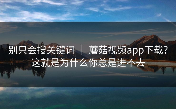 别只会搜关键词 ｜ 蘑菇视频app下载？这就是为什么你总是进不去