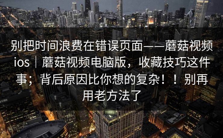 别把时间浪费在错误页面——蘑菇视频ios｜蘑菇视频电脑版，收藏技巧这件事；背后原因比你想的复杂！！别再用老方法了