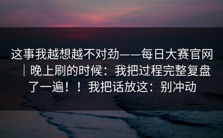 这事我越想越不对劲——每日大赛官网｜晚上刷的时候：我把过程完整复盘了一遍！！我把话放这：别冲动