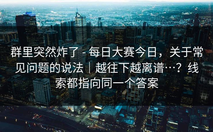 群里突然炸了 - 每日大赛今日，关于常见问题的说法｜越往下越离谱…？线索都指向同一个答案
