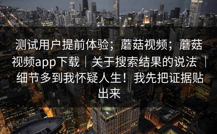 测试用户提前体验；蘑菇视频；蘑菇视频app下载｜关于搜索结果的说法 ｜ 细节多到我怀疑人生！我先把证据贴出来