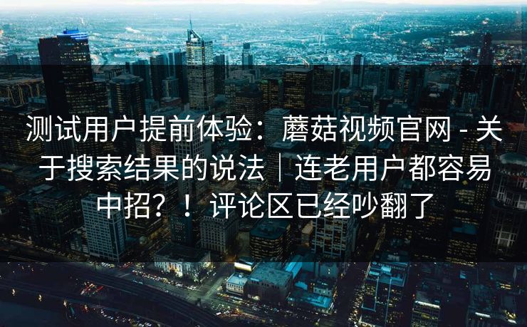 测试用户提前体验：蘑菇视频官网 - 关于搜索结果的说法｜连老用户都容易中招？！评论区已经吵翻了