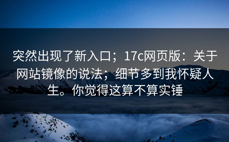 突然出现了新入口；17c网页版：关于网站镜像的说法；细节多到我怀疑人生。你觉得这算不算实锤