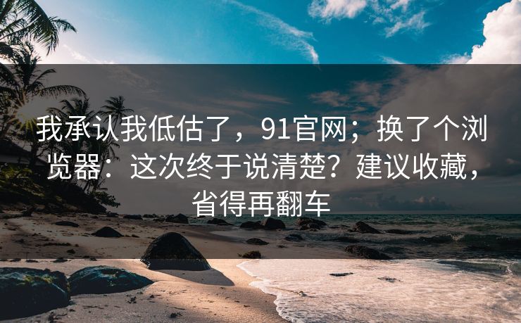 我承认我低估了，91官网；换了个浏览器：这次终于说清楚？建议收藏，省得再翻车