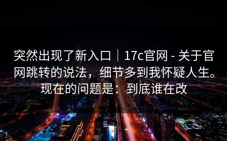 突然出现了新入口｜17c官网 - 关于官网跳转的说法，细节多到我怀疑人生。现在的问题是：到底谁在改