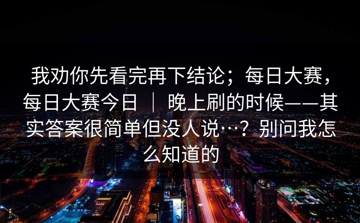 我劝你先看完再下结论;每日大赛,每日大赛今日 | 晚上刷的时候——其实答案很简单但没人说…?别问我怎么知道的 我劝你先看完再下结论;每日大赛,每日大赛今日 | 晚上刷的时候——其实答案很简单但没人说…?别问我怎么知道的