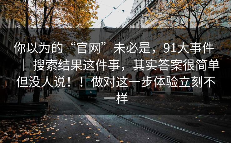 你以为的“官网”未必是，91大事件 ｜ 搜索结果这件事，其实答案很简单但没人说！！做对这一步体验立刻不一样