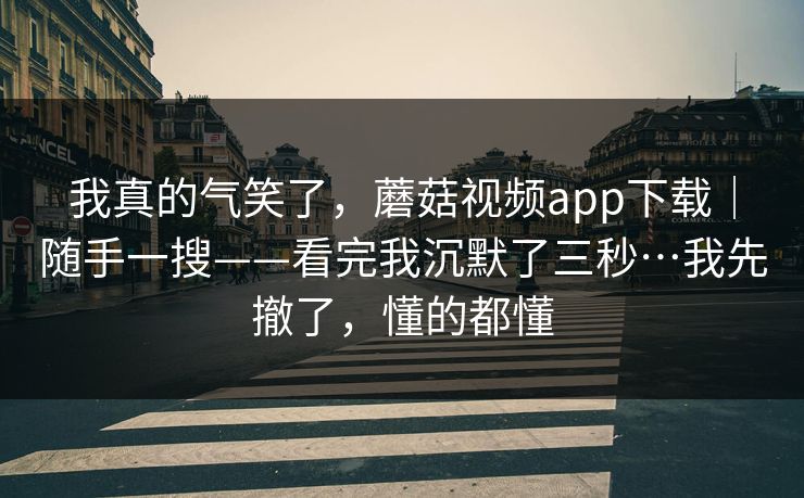我真的气笑了，蘑菇视频app下载｜随手一搜——看完我沉默了三秒…我先撤了，懂的都懂