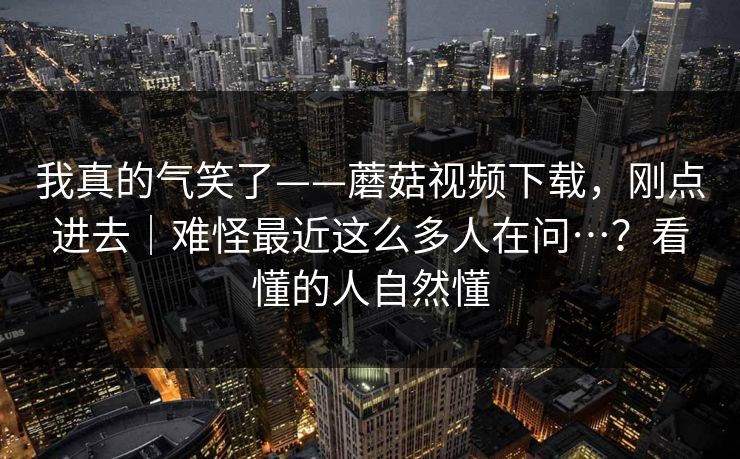我真的气笑了——蘑菇视频下载，刚点进去｜难怪最近这么多人在问…？看懂的人自然懂