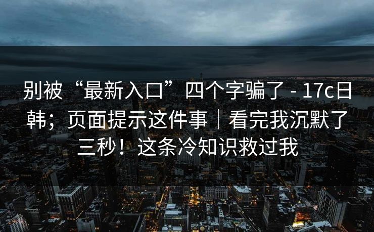 别被“最新入口”四个字骗了 - 17c日韩；页面提示这件事｜看完我沉默了三秒！这条冷知识救过我