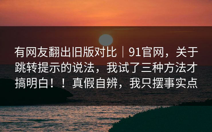 有网友翻出旧版对比｜91官网，关于跳转提示的说法，我试了三种方法才搞明白！！真假自辨，我只摆事实点