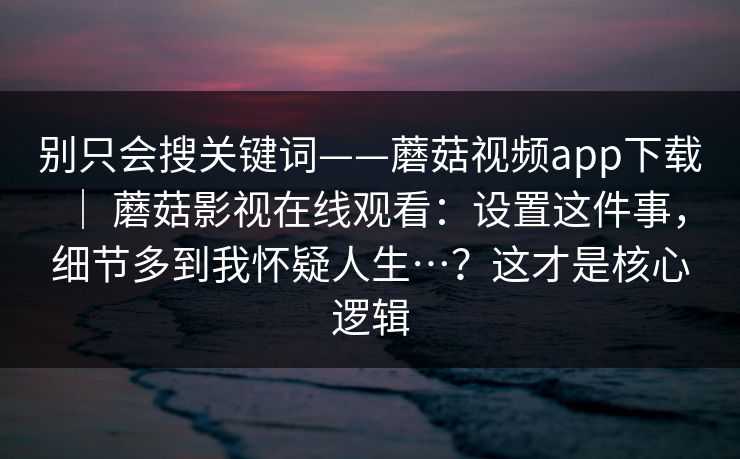 别只会搜关键词——蘑菇视频app下载 ｜ 蘑菇影视在线观看：设置这件事，细节多到我怀疑人生…？这才是核心逻辑