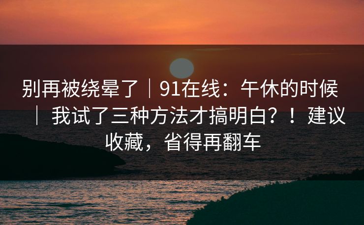 别再被绕晕了｜91在线：午休的时候 ｜ 我试了三种方法才搞明白？！建议收藏，省得再翻车